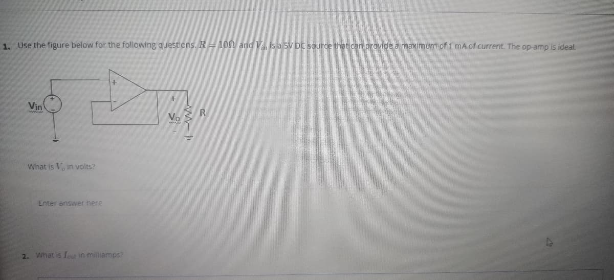 1. Use the figure below for the following questions. R = 10N and V is a 5V DC source that can provide a maximum of 1 mA of current. The op-amp is ideal.
Vin
R
Vo
What is V, in volts?
Enter answer here
2. What is Iut in miliamps?
