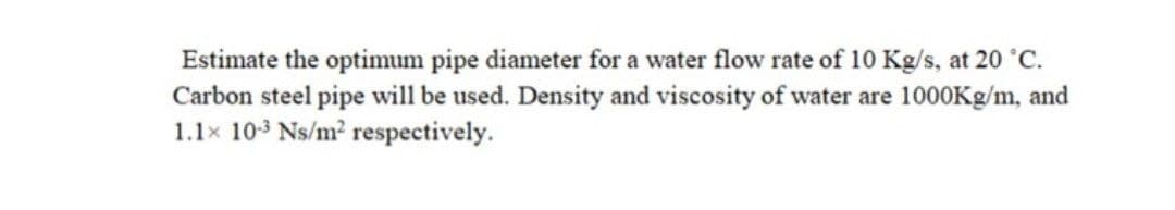 Estimate the optimum pipe diameter for a water flow rate of 10 Kg/s, at 20 °C.
Carbon steel pipe will be used. Density and viscosity of water are 1000Kg/m, and
1.1x 10-3 Ns/m2 respectively.
