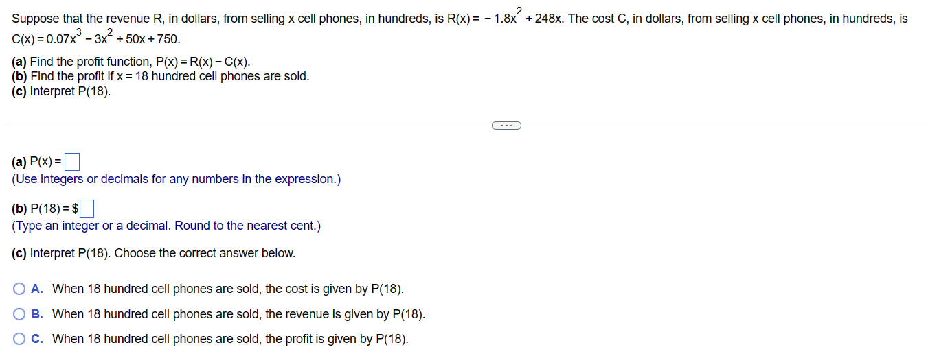 Suppose that the revenue R, in dollars, from selling x cell phones, in hundreds, is R(x) = -1.8x +248x. The cost C, in dollars, from selling x cell phones, in hundreds, is
C(x) = 0.07x³- 3x² +50x + 750.
(a) Find the profit function, P(x) = R(x) -C(x).
(b) Find the profit if x = 18 hundred cell phones are sold.
(c) Interpret P(18).
(a) P(x) =
(Use integers or decimals for any numbers in the expression.)
(b) P(18) = $
(Type an integer or a decimal. Round to the nearest cent.)
(c) Interpret P (18). Choose the correct answer below.
O A. When 18 hundred cell phones are sold, the cost is given by P(18).
OB. When 18 hundred cell phones are sold, the revenue is given by P(18).
C. When 18 hundred cell phones are sold, the profit is given by P(18).
00