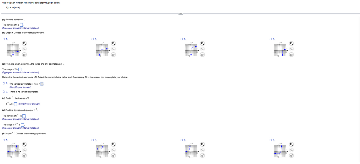 Use the given function f to answer parts (a) through (f) below.
f(x) = In (x+4)
(a) Find the domain off.
The domain off is
(Type your answer in interval notation.)
(b) Graph f. Choose the correct graph below.
O A
(c) From the graph, determine the range and any asymptotes of f
The range of fis
(Type your answer in interval notation.)
Determine the vertical asymptote off. Select the correct choice below and, if necessary, fill in the answer box to complete your choice.
OA. The vertical asymptote of fis x=.
(Simplify your answer.)
OB. There is no vertical asymptote.
(d) Find the inverse of f.
f(x) = (Simplify your answer.)
(e) Find the domain and range of f¹.
The domain of f¹ is
(Type your answer in interval notation.)
The range of f¹ is.
(Type your answer in interval notation.)
(f) Graphf¹. Choose the correct graph below.
OA.
О в.
Q
OB.
194
Oc.
OC.
Q
O D.
OD.
Ay