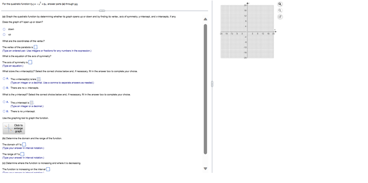 2
For the quadratic function f(x)= -x + 8x. answer parts (a) through (c).
(a) Graph the quadratic function by determining whether its graph opens up or down and by finding its vertex, axis of symmetry, y-intercept, and x-intercepts, if any.
Does the graph of f open up or down?
O down
O up
What are the coordinates of the vertex?
The vertex of the parabola is.
(Type an ordered pair. Use integers or fractions for any numbers in the expression.)
What is the equation of the axis of symmetry?
The axis of symmetry is
(Type an equation.)
What is/are the x-intercept(s)? Select the correct choice below and, if necessary, fill in the answer box to complete your choice.
OA. The x-intercept(s) is/are
(Type an integer or a decimal. Use a comma to separate answers as needed.)
OB. There are no x-intercepts.
What is the y-intercept? Select the correct choice below and, if necessary, fill in the answer box to complete your choice.
OA. The y-intercept is.
(Type an integer or a decimal.)
OB. There is no y-intercept.
Use the graphing tool to graph the function.
Click to
enlarge
graph
(b) Determine the domain and the range of the function.
The domain of fis
(Type your answer in interval notation.)
The range of fis
(Type your answer in interval notation.)
(c) Determine where the function is increasing and where it is decreasing.
The function is increasing on the interval
/TURA LA mune in intamaal notation)
G