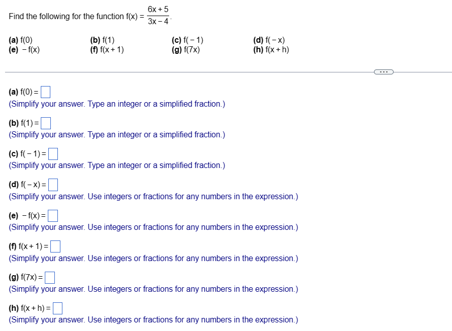 Find the following for the function f(x):
(a) f(0)
(e) -f(x)
(b) f(1)
(f) f(x+1)
6x + 5
3x-4
(c) f(-1)
(g) f(7x)
(a) f(0) =
(Simplify your answer. Type an integer or a simplified fraction.)
(b) f(1) =
(Simplify your answer. Type an integer or a simplified fraction.)
(c) f(-1)=
(Simplify your answer. Type an integer or a simplified fraction.)
(d) f(-x)
(h) f(x + h)
(d) f(-x) =
(Simplify your answer. Use integers or fractions for any numbers in the expression.)
(e)-f(x)=
(Simplify your answer. Use integers or fractions for any numbers in the expression.)
(f) f(x+1)=
(Simplify your answer. Use integers or fractions for any numbers in the expression.)
(g) f(7x)=
(Simplify your answer. Use integers or fractions for any numbers in the expression.)
(h) f(x + h) =
(Simplify your answer. Use integers or fractions for any numbers in the expression.)