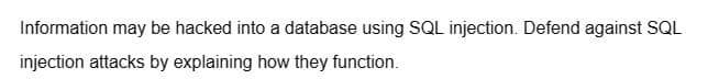 Information may be hacked into a database using SQL injection. Defend against SQL
injection attacks by explaining how they function.