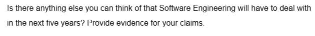 Is there anything else you can think of that Software Engineering will have to deal with
in the next five years? Provide evidence for your claims.