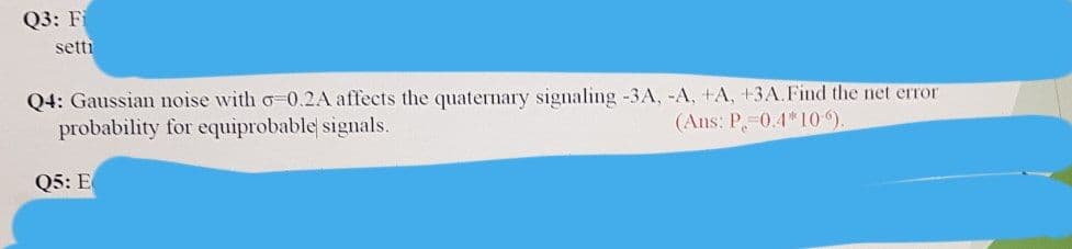 Q3: F
setti
Q4: Gaussian noise with o 0.2A affects the quaternary signaling -3A, -A, +A, +3A.Find the net error
probability for equiprobable signals.
(Ans: P,-0.4*10).
Q5: E
