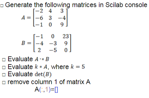 - Generate the following matrices in Scilab console
[-2 4
A =|-6 3 -4
-1 0
9
23
B =|-4 -3
-5
-1
2
o Evaluate A* B
o Evaluate k * A, where k = 5
o Evaluate det(B)
o remove column 1 of matrix A
A(:,1)=[]
