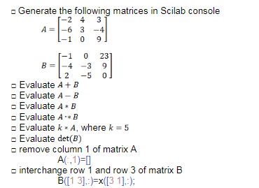 - Generate the following matrices in Scilab console
-2 4 3
A =|-6 3 -4
-1 0
A
9
23
B =-4 -3
-5
9
2
- Evaluate A+ B
- Evaluate A – B
- Evaluate A + B
- Evaluate A B
- Evaluate k - A, where k = 5
- Evaluate det(B)
- remove column 1 of matrix A
A(,1)=0
o interchange row 1 and row 3 of matrix B
B[[1 3].:)=x([3 1].:):
