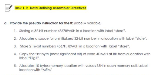 Task 1.1: Data Defining Assembler Directives
a. Provide the pseudo instruction for the ff: (label= variable)
1. Storing a 32-bit number 456789AOH in a location with label "store".
2. Allocates a space for uninitialized 32-bit number in a location with label "store".
3. Store 2 16-bit numbers 4567H, 89AOH in a location with label "store".
4.
Copy the first byte (most significant bit) of word 4DAAH at BH from a location with
label "Dig!".
5. Allocates 10 bytes memory location with values 35H in each memory cell. Label
location with "MEM"