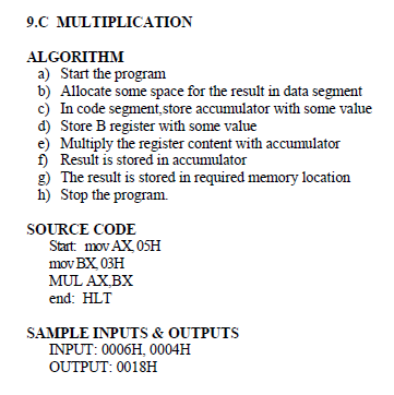 9.C MULTIPLICATION
ALGORITHM
a) Start the program
b) Allocate some space for the result in data segment
c) In code segment,store accumulator with some value
d) Store B register with some value
e) Multiply the register content with accumulator
f) Result is stored in accumulator
g) The result is stored in required memory location
h) Stop the program.
SOURCE CODE
Start: mov AX 05H
mov BX 03H
MUL AX,BX
end: HLT
SAMPLE INPUTS & OUTPUTS
INPUT: 0006H, 0004H
OUTPUT: 0018H
