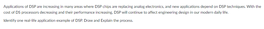 Applications of DSP are increasing in many areas where DSP chips are replacing analog electronics, and new applications depend on DSP techniques. With the
cost of DS processors decreasing and their performance increasing, DSP will continue to affect engineering design in our modern daily life.
Identify one real-life application example of DSP. Draw and Explain the process.
