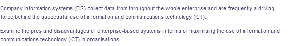 Company information systems (EIS) collect data from throughout the whole enterprise and are frequently a driving
force behind the successful use of information and communications technology (ICT).
Examine the pros and disadvantages of enterprise-based systems in terms of maximising the use of information and
communications technology (ICT) in organisations.
