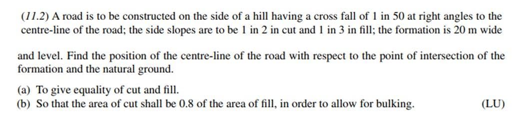 (11.2) A road is to be constructed on the side of a hill having a cross fall of 1 in 50 at right angles to the
centre-line of the road; the side slopes are to be 1 in 2 in cut and 1 in 3 in fill; the formation is 20 m wide
and level. Find the position of the centre-line of the road with respect to the point of intersection of the
formation and the natural ground.
(a) To give equality of cut and fill.
(b) So that the area of cut shall be 0.8 of the area of fill, in order to allow for bulking.
(LU)
