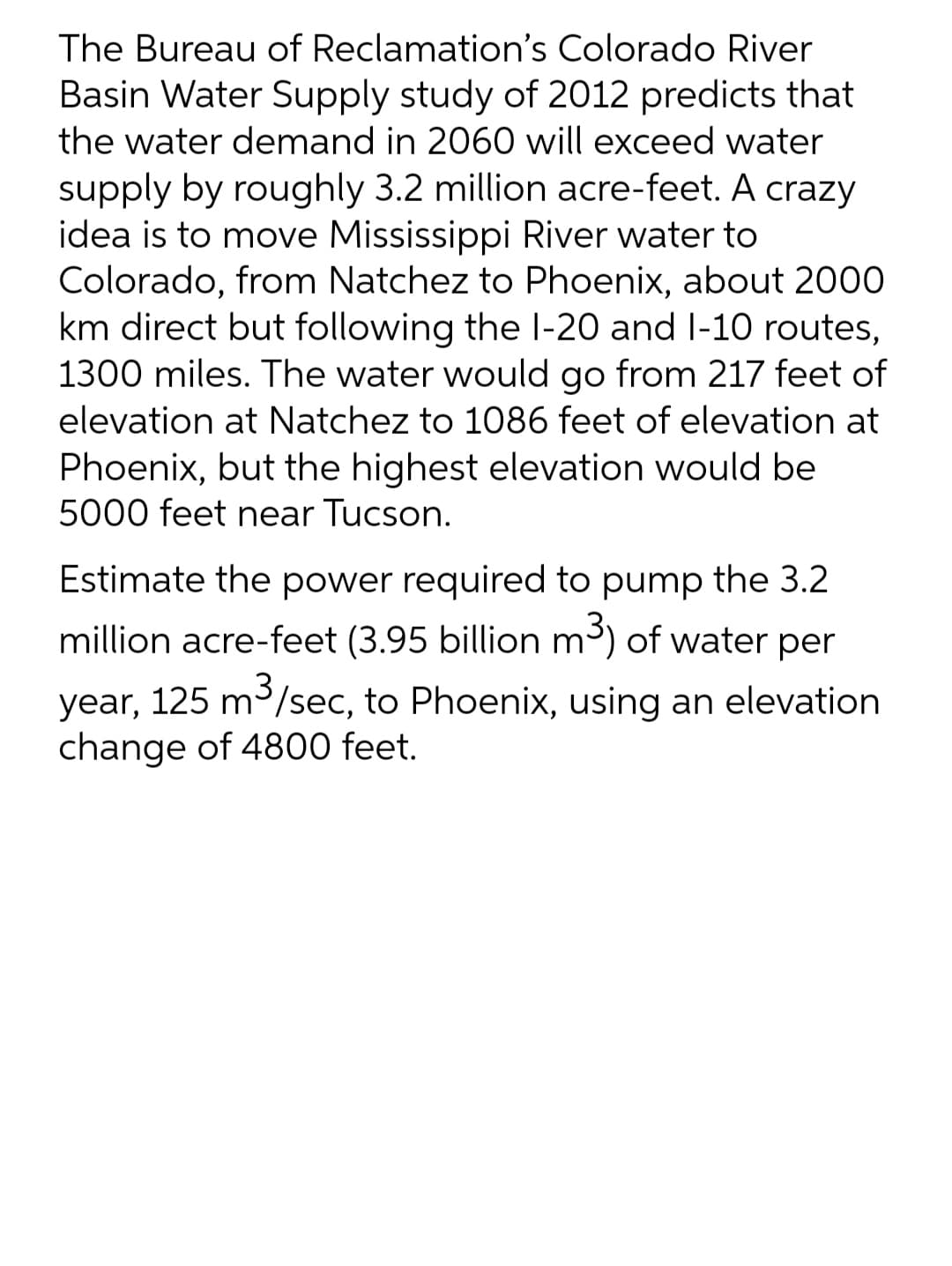 The Bureau of Reclamation's Colorado River
Basin Water Supply study of 2012 predicts that
the water demand in 2060 will exceed water
supply by roughly 3.2 million acre-feet. A crazy
idea is to move Mississippi River water to
Colorado, from Natchez to Phoenix, about 2000
km direct but following the l-20 and l-10 routes,
1300 miles. The water would go from 217 feet of
elevation at Natchez to 1086 feet of elevation at
Phoenix, but the highest elevation would be
5000 feet near Tucson.
Estimate the power required to pump the 3.2
million acre-feet (3.95 billion m³) of water per
3
year, 125 m/sec, to Phoenix, using an elevation
change of 4800 feet.
