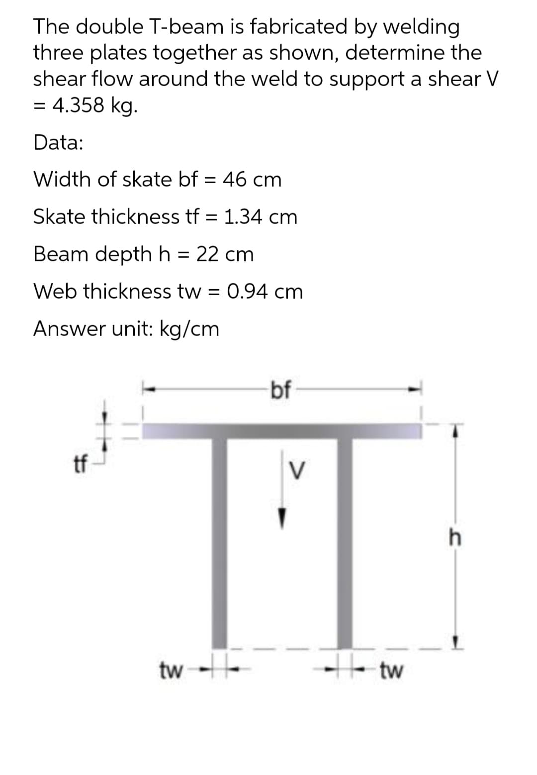 The double T-beam is fabricated by welding
three plates together as shown, determine the
shear flow around the weld to support a shear V
= 4.358 kg.
Data:
Width of skate bf = 46 cm
Skate thickness tf = 1.34 cm
Beam depth h = 22 cm
Web thickness tw = 0.94 cm
Answer unit: kg/cm
bf
V
tw --
He tw
if
