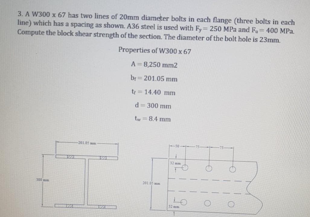 3. A W300 x 67 has two lines of 20mm diameter bolts in each flange (three bolts in each
line) which has a spacing as shown. A36 steel is used with Fy 250 MPa and Fu 400 MPa.
Compute the block shear strength of the section. The diameter of the bolt hole is 23mm.
Properties of W300 x 67
A=8,250 mm2
br= 201.05 mm
tr = 14.40 mm
d = 300 mm
tw = 8.4 mm
201.05 mm
32 mm
300 mm
201.05 mm
32mm
