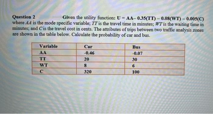 Given the utility function: U = AA- 0.35(TT) – 0.08(WT) – 0.005(C)
Question 2
where AA is the mode specific variable; TT is the travel time in minutes; WT is the waiting time in
minutes; and Cis the travel cost in cents. The attributes of trips between two traffic analysis zones
are shown in the table below. Calculate the probability of car and bus.
Variable
Car
Bus
AA
-0.46
-0.07
TT
20
30
WT
8
320
100
