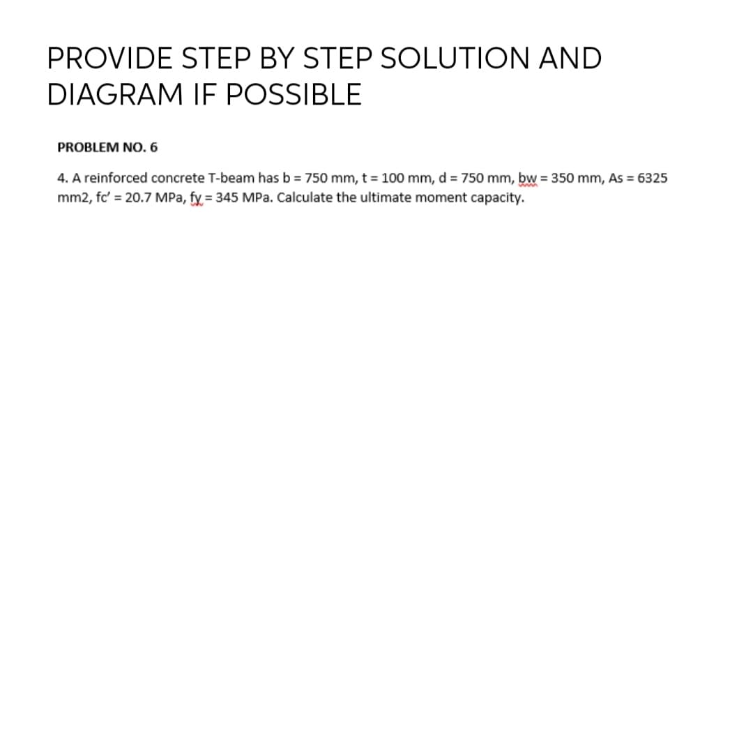 PROVIDE STEP BY STEP SOLUTION AND
DIAGRAM IF POSSIBLE
PROBLEM NO. 6
4. A reinforced concrete T-beam has b = 750 mm, t = 100 mm, d = 750 mm, bw = 350 mm, As = 6325
mm2, fc' = 20.7 MPa, fy = 345 MPa. Calculate the ultimate moment capacity.
