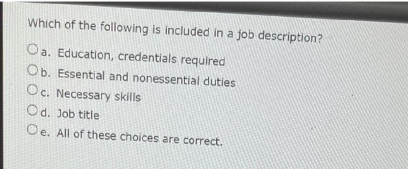 Which of the following is included in a job description?
Oa. Education, credentials required
Ob. Essential and nonessential duties
Oc. Necessary skills
Od. Job title
Oe. All of these choices are correct.