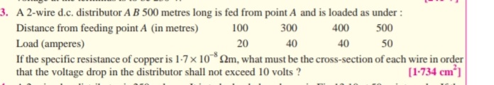 3. A 2-wire d.c. distributor A B 500 metres long is fed from point A and is loaded as under :
Distance from feeding point A (in metres)
Load (amperes)
If the specific resistance of copper is 1-7× 10*2m, what must be the cross-section of each wire in order
that the voltage drop in the distributor shall not exceed 10 volts ?
100
300
400
500
20
40
40
50
(1-734 cm³]
