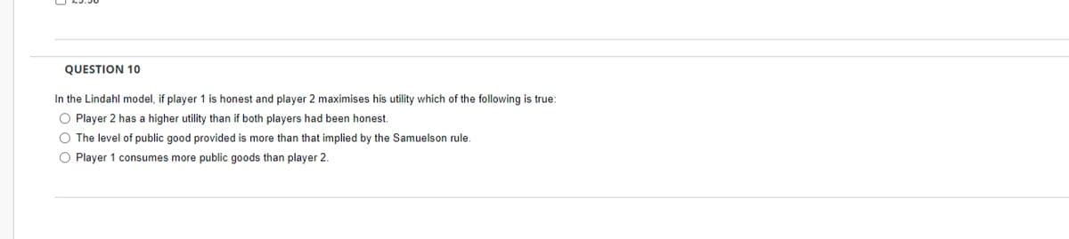 QUESTION 10
In the Lindahl model, if player 1 is honest and player 2 maximises his utility which of the following is true:
O Player 2 has a higher utility than if both players had been honest.
O The level of public good provided is more than that implied by the Samuelson rule.
O Player 1 consumes more public goods than player 2
