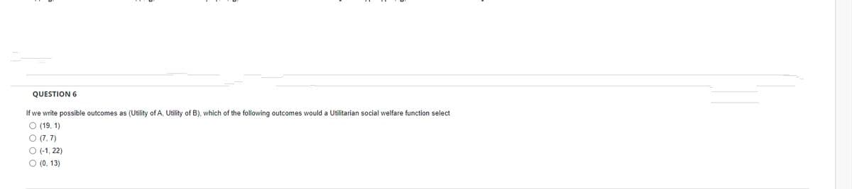 QUESTION 6
If we write possible outcomes as (Utility of A, Utility of B), which of the following outcomes would a Utilitarian social welfare function select
O (19, 1)
O (7, 7)
O (-1, 22)
O (0, 13)
