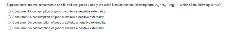 Suppose there are two consumers A and B, and two goods x and y. A's utility function has the following form UA = XA - (XB)1. Which of the following is true?
Consumer A's consumption of good x exhibits a negative externality.
Consumer A's consumption of good x exhibits a positive externality.
Consumer B's consumption of good x exhibits a negative externality.
Consumer B's consumption of good x exhibits a positive externality.
