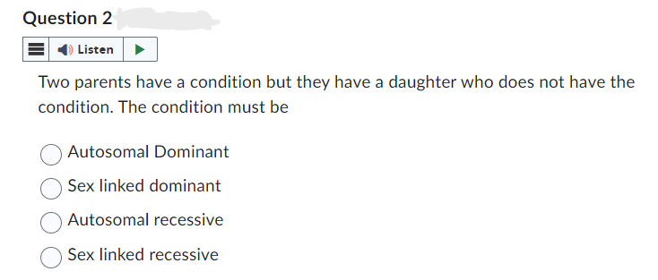 Question 2
Listen
Two parents have a condition but they have a daughter who does not have the
condition. The condition must be
Autosomal Dominant
Sex linked dominant
Autosomal recessive
Sex linked recessive