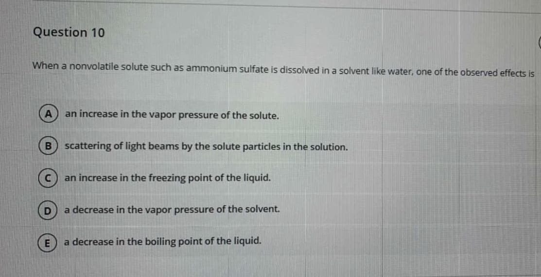 Question 10
When a nonvolatile solute such as ammonium sulfate is dissolved in a solvent like water, one of the observed effects is
an increase in the vapor pressure of the solute.
scattering of light beams by the solute particles in the solution.
an increase in the freezing point of the liquid.
a decrease in the vapor pressure of the solvent.
E
a decrease in the boiling point of the liquid.
