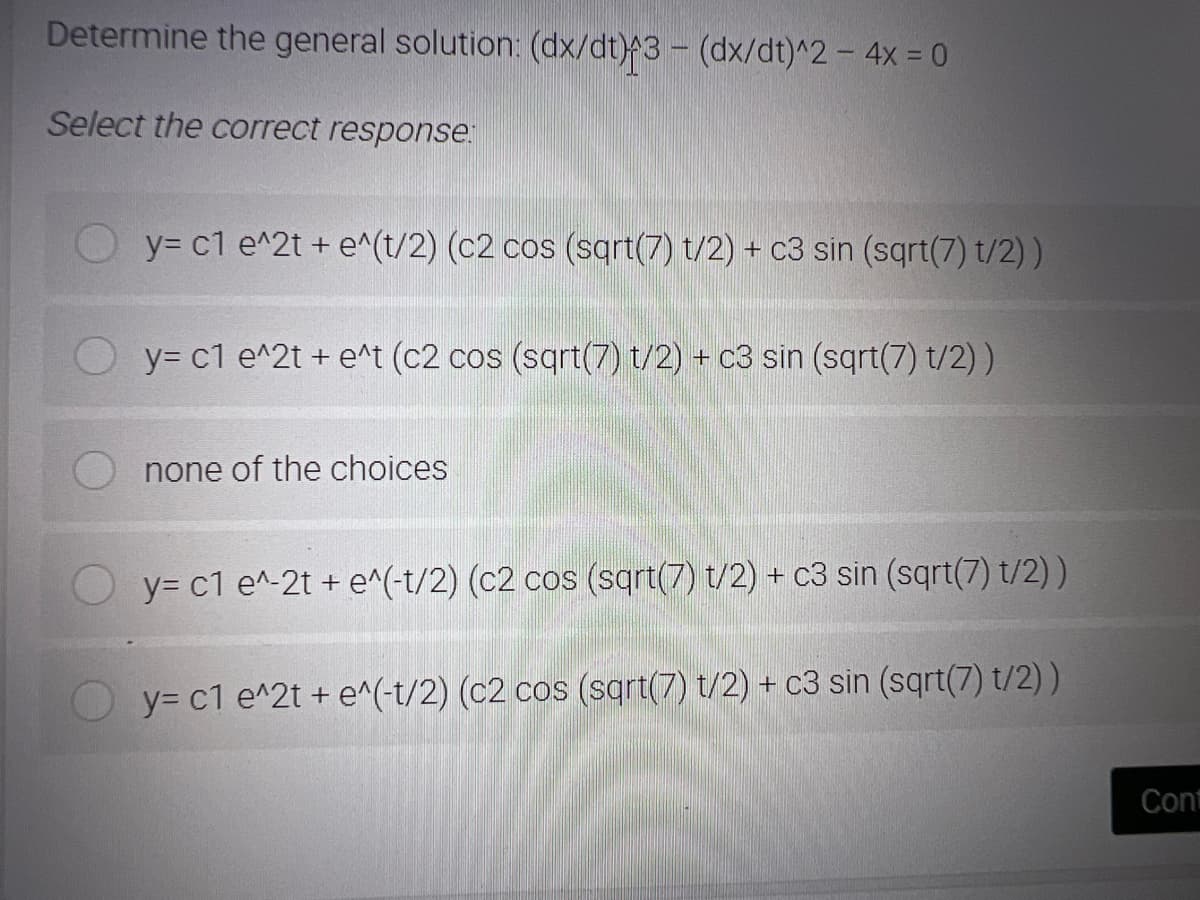 Determine the general solution: (dx/dt)3 - (dx/dt)^2 – 4x = 0
Select the correct response:
y= c1 e^2t + e^(t/2) (c2 cos (sqrt(7) t/2) + c3 sin (sqrt(7) t/2) )
y= c1 e^2t + e^t (c2 cos (sqrt(7) t/2) + c3 sin (sqrt(7) t/2) )
none of the choices
y= c1 e^-2t + e^(-t/2) (c2 cos (sqrt(7) t/2) + c3 sin (sqrt(7) t/2) )
y= c1 e^2t + e^(-t/2) (c2 cos (sqrt(7) t/2) + c3 sin (sqrt(7) t/2) )
Cont
