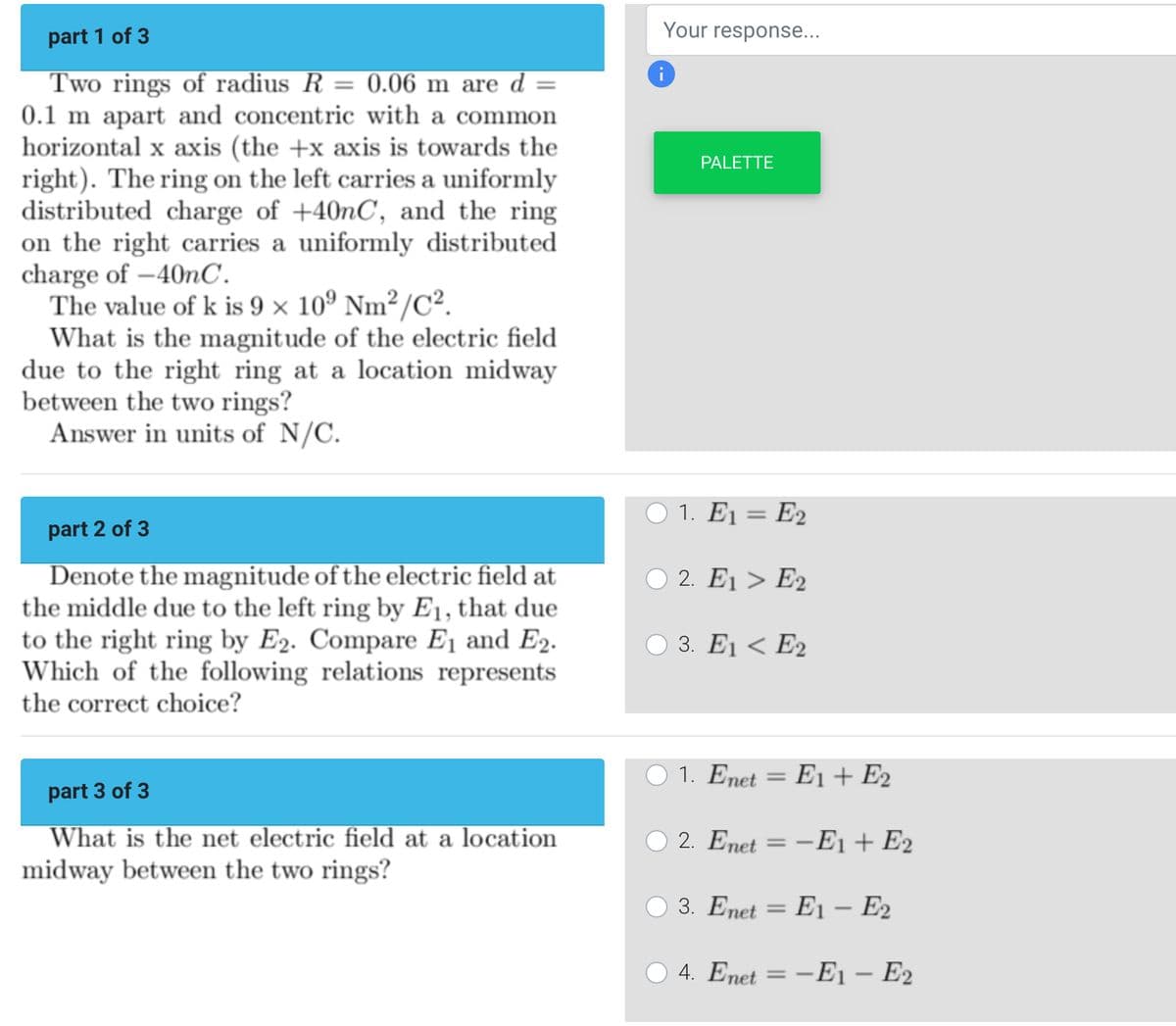 part 1 of 3
Two rings of radius R = 0.06 m are d =
0.1 m apart and concentric with a common
horizontal x axis (the +x axis is towards the
right). The ring on the left carries a uniformly
distributed charge of +40nC, and the ring
on the right carries a uniformly distributed
charge of -40nC.
The value of k is 9 x 10⁰ Nm²/C².
What is the magnitude of the electric field
due to the right ring at a location midway
between the two rings?
Answer in units of N/C.
part 2 of 3
Denote the magnitude of the electric field at
the middle due to the left ring by E₁, that due
to the right ring by E2. Compare E₁ and E₂.
Which of the following relations represents
the correct choice?
part 3 of 3
What is the net electric field at a location
midway between the two rings?
Your response...
i
PALETTE
O 1. E₁ = E2
O2. E1 > E2
3. E1 E2
O 1. Enet = E1 + E2
2. Enet-E1 + E2
3. Enet E1 - E₂
= E2
○ 4. Enet = -E₁ - E2