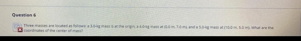 Question 6
Three masses are located as follows: a 3.0-kg mass is at the origin, a 4.0-kg mass at (0.0 m, 7.0 m), and a 5.0-kg mass at (10.0 m, 5.0 m). What are the
X coordinates of the center of mass?
