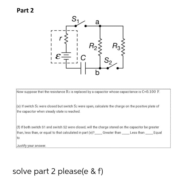 Part 2
a
R3
R23
E-
C
S2,
b
Now suppose that the resistance R1 is replaced by a capacitor whose capacitance is C=0.100 F.
(e) If switch S1 were closed but switch Sz were open, calculate the charge on the positive plate of
the capacitor when steady state is reached.
(f) If both switch S1 and switch S2 were closed, will the charge stored on the capacitor be greater
|than, less than, or equal to that calculated in part (e)?_Greater than Less than
to
Equal
Justify your answer.
solve part 2 please(e & f)
ww
ww
