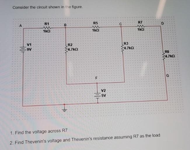 Consider the circuit shown in the figure.
R1
B
R5
R7
^^
1kO
1kQ
1kO
V1
R2
R3
4.7kO
4.7kO
A6
R6
24.7kO
V2
5V
1. Find the voltage across R7
2. Find Thevenin's voltage and Thevenin's resistance assuming R7 as the load
