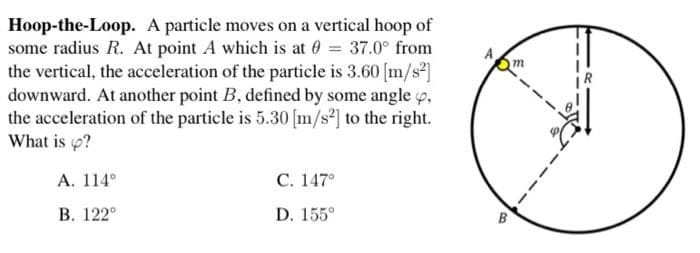 Hoop-the-Loop. A particle moves on a vertical hoop of
some radius R. At point A which is at 0 = 37.0° from
the vertical, the acceleration of the particle is 3.60 [m/s2]
downward. At another point B, defined by some angle o,
the acceleration of the particle is 5.30 [m/s] to the right.
What is p?
А. 114°
С. 147°
В. 122°
D. 155°
B
