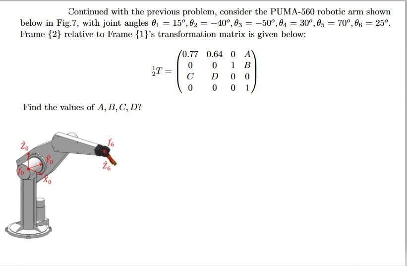 Continued with the previous problem, consider the PUMA-560 robotic arm shown
below in Fig.7, with joint angles 01 = 15°, 02 = -40°, 03 = -50°, 04 = 30°, 05 = 70°, O6 = 25°.
Frame {2} relative to Frame {1}'s transformation matrix is given below:
(0.77 0.64 0 A
1
В
C
D
0 0
1
Find the values of A, B, C, D?
fo
