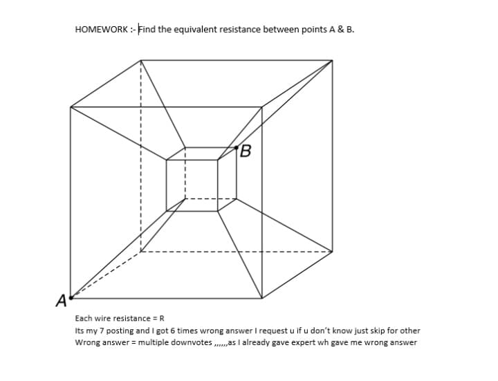 HOMEWORK :-Find the equivalent resistance between points A & B.
TB
A
Each wire resistance = R
Its my 7 posting and I got 6 times wrong answer I request u if u don't know just skip for other
Wrong answer = multiple downvotes .„as I already gave expert wh gave me wrong answer
