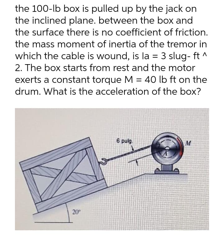 the 100-lb box is pulled up by the jack on
the inclined plane. between the box and
the surface there is no coefficient of friction.
the mass moment of inertia of the tremor in
which the cable is wound, is la = 3 slug- ft ^
2. The box starts from rest and the motor
exerts a constant torque M = 40 lb ft on the
drum. What is the acceleration of the box?
6 pulg.
M
20
