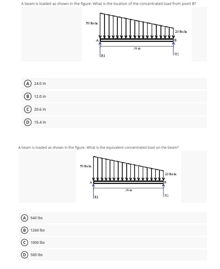 A beam is loaded as shown in the figure. What is the location of the concentrated load from point B?
50 Ibsin
20 bs/in
36 in
R2
R1
(A) 24.0 in
(B) 12.0 in
20.6 in
15.4 in
A beam is loaded as shown in the figure. What is the equivalent concentrated load on the beam?
50 Ibs/in
20 lbs/in
36 in
R2
R1
(A) 540 Ibs
B 1260 Ibs
1000 Ibs
500 Ibs
