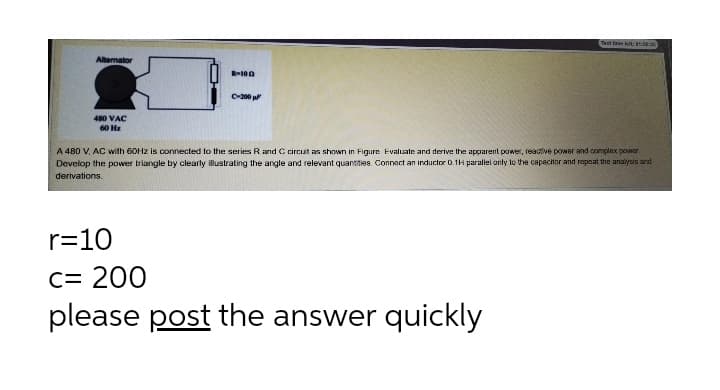 Test fire kt: t:3
Allemator
R-100
C-200 p
480 VAC
60 Hz
A 480 V, AC with 60HZ is connected to the series Rand C circut as shown in Figure Evaluate and derive the apparent power, reactive power and complex power
Develop the power triangle by clearly illustrating the angle and relevant quantites. Connect an inductor 0.1H paralel only to the capachor and repeat the analysis and
derivations.
r=10
C= 200
please post the answer quickly
