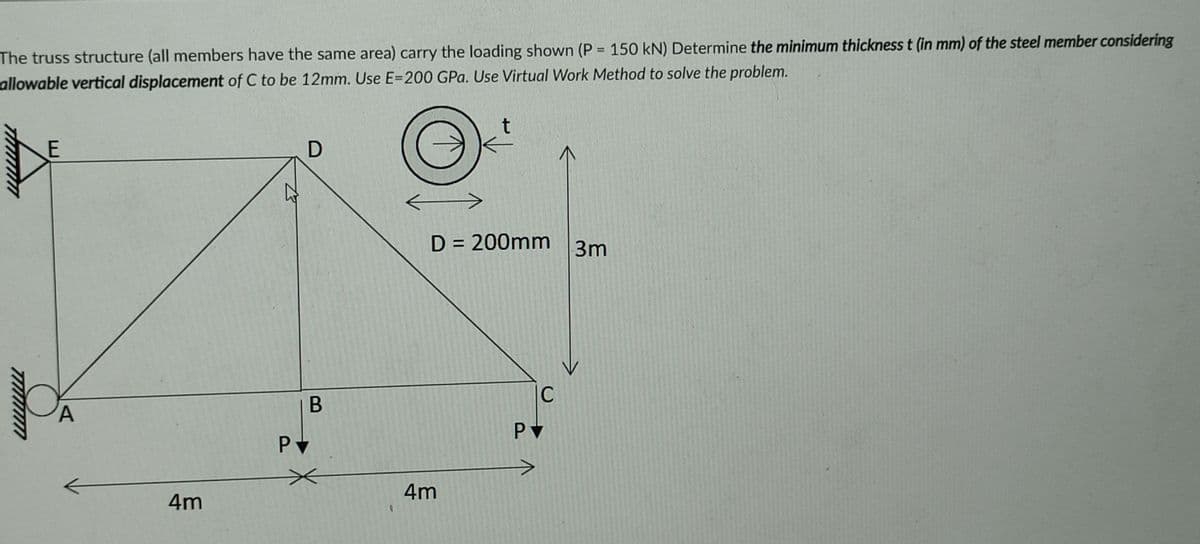 %3D
The truss structure (all members have the same area) carry the loading shown (P = 150 kN) Determine the minimum thickness t (in mm) of the steel member considering
allowable vertical displacement of C to be 12mm. Use E=200 GPa. Use Virtual Work Method to solve the problem.
t
E
D = 200mm
3m
C
PV
4m
4m
B
