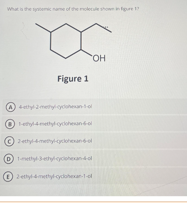 What is the systemic name of the molecule shown in figure 1?
Figure 1
(A) 4-ethyl-2-methyl-cyclohexan-1-ol
B) 1-ethyl-4-methyl-cyclohexan-6-ol
C) 2-ethyl-4-methyl-cyclohexan-6-ol
D) 1-methyl-3-ethyl-cyclohexan-4-ol
E) 2-ethyl-4-methyl-cyclohexan-1-ol
OH