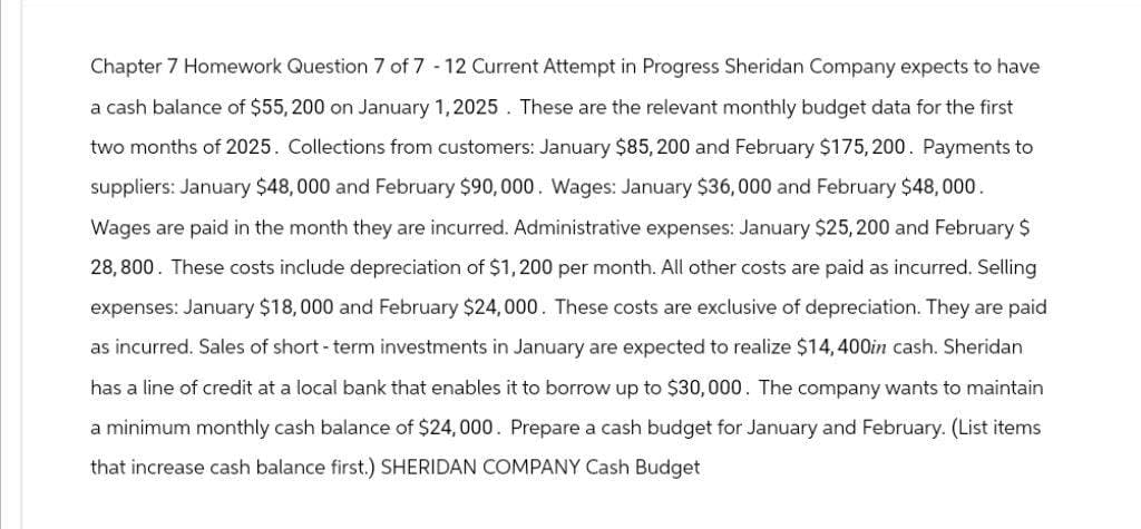 Chapter 7 Homework Question 7 of 7 - 12 Current Attempt in Progress Sheridan Company expects to have
a cash balance of $55,200 on January 1, 2025. These are the relevant monthly budget data for the first
two months of 2025. Collections from customers: January $85,200 and February $175,200. Payments to
suppliers: January $48,000 and February $90,000. Wages: January $36,000 and February $48,000.
Wages are paid in the month they are incurred. Administrative expenses: January $25,200 and February $
28,800. These costs include depreciation of $1,200 per month. All other costs are paid as incurred. Selling
expenses: January $18,000 and February $24,000. These costs are exclusive of depreciation. They are paid
as incurred. Sales of short-term investments in January are expected to realize $14,400in cash. Sheridan
has a line of credit at a local bank that enables it to borrow up to $30,000. The company wants to maintain
a minimum monthly cash balance of $24,000. Prepare a cash budget for January and February. (List items
that increase cash balance first.) SHERIDAN COMPANY Cash Budget