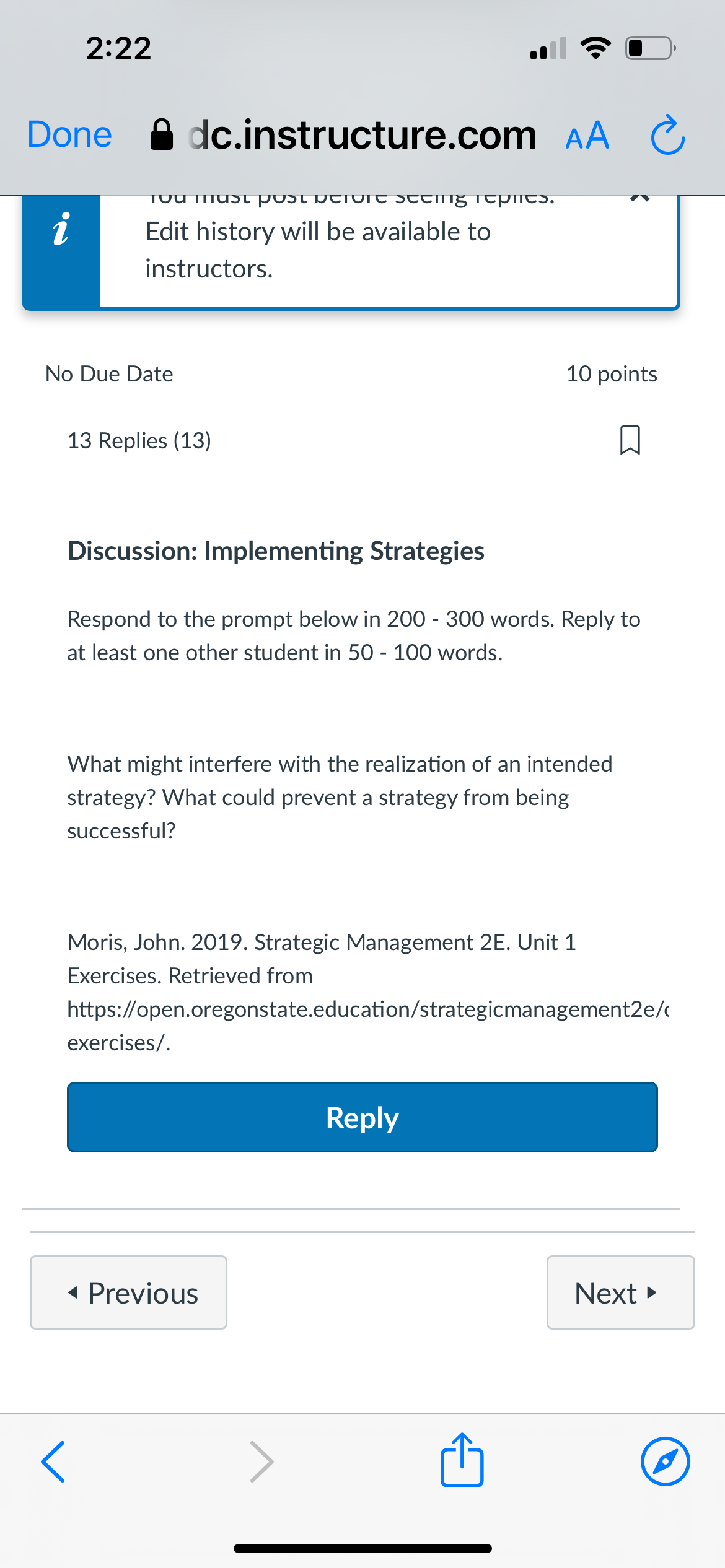 2:22
Done dc.instructure.com AA Ć
i
Tou must
UIC SCCIIg Tepilcs.
Edit history will be available to
instructors.
No Due Date
<
13 Replies (13)
10 points
Discussion: Implementing Strategies
Respond to the prompt below in 200 - 300 words. Reply to
at least one other student in 50 - 100 words.
What might interfere with the realization of an intended
strategy? What could prevent a strategy from being
successful?
Moris, John. 2019. Strategic Management 2E. Unit 1
Exercises. Retrieved from
https://open.oregonstate.education/strategicmanagement2e/c
exercises/.
◄ Previous
Reply
Next▸