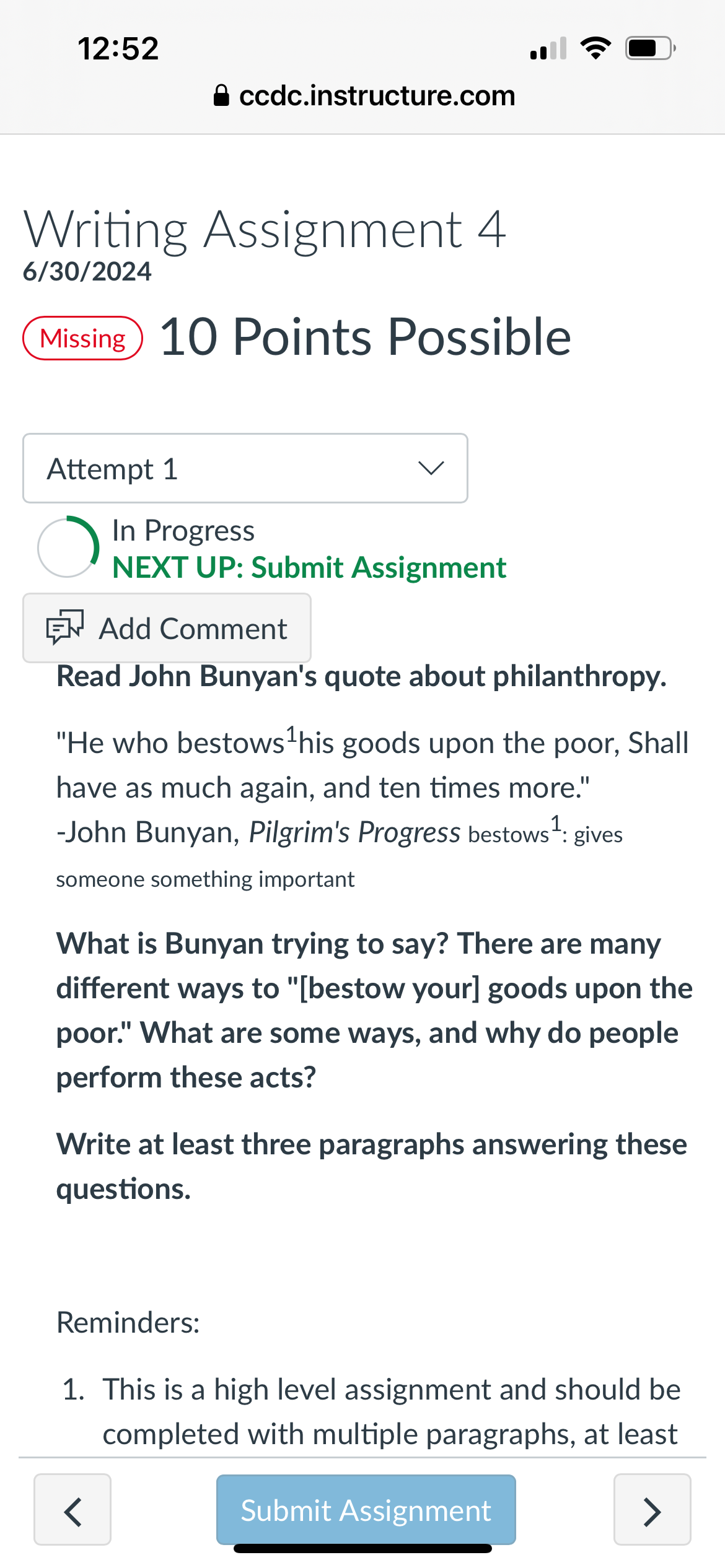 12:52
⚫ ccdc.instructure.com
Writing Assignment 4
6/30/2024
Missing 10 Points Possible
•))
Attempt 1
In Progress
NEXT UP: Submit Assignment
Add Comment
Read John Bunyan's quote about philanthropy.
"He who bestows ¹ his goods upon the poor, Shall
have as much again, and ten times more."
-John Bunyan, Pilgrim's Progress bestows 1: gives
someone something important
What is Bunyan trying to say? There are many
different ways to "[bestow your] goods upon the
poor." What are some ways, and why do people
perform these acts?
Write at least three paragraphs answering these
questions.
Reminders:
1. This is a high level assignment and should be
completed with multiple paragraphs, at least
<
Submit Assignment
>