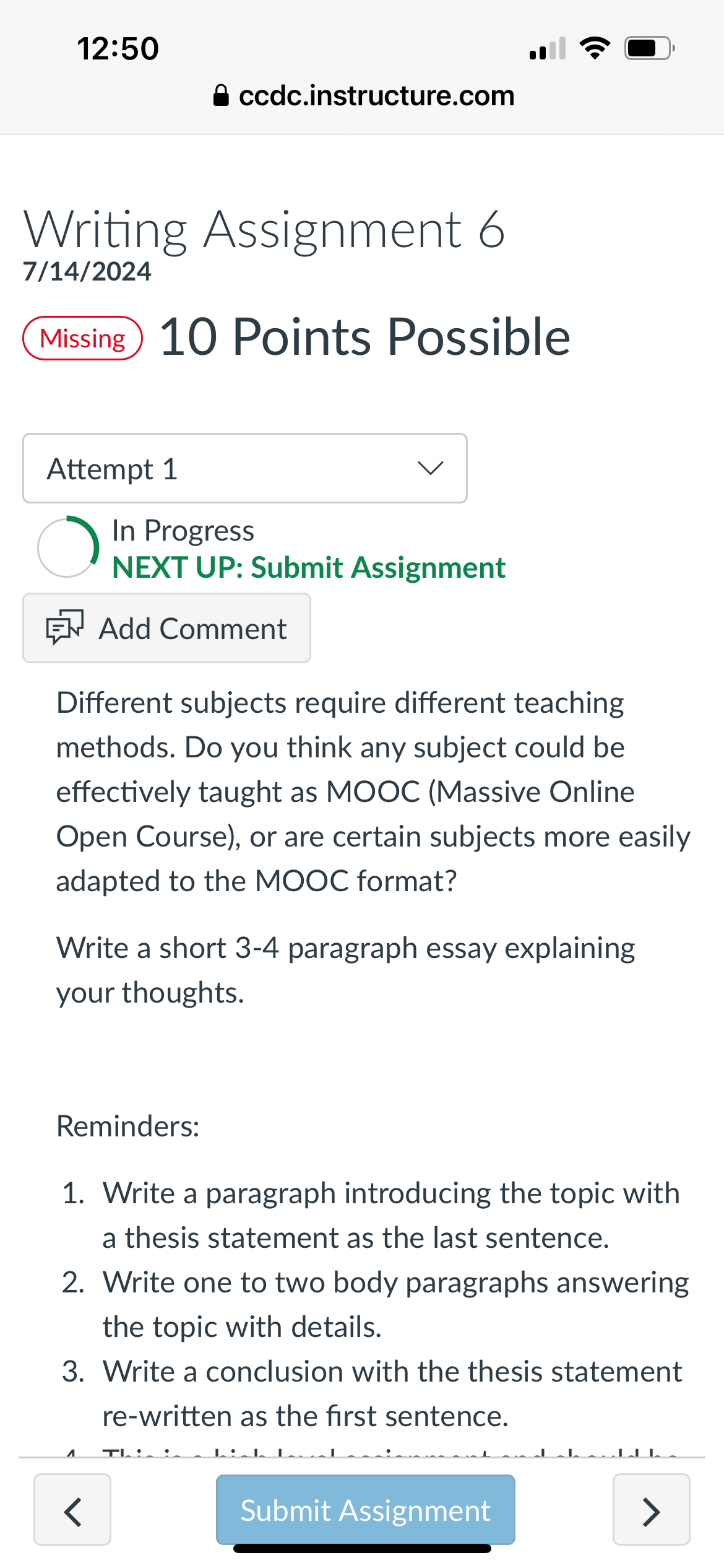 12:50
⚫ ccdc.instructure.com
Writing Assignment 6
7/14/2024
Missing 10 Points Possible
•))
Attempt 1
In Progress
NEXT UP: Submit Assignment
Add Comment
Different subjects require different teaching
methods. Do you think any subject could be
effectively taught as MOOC (Massive Online
Open Course), or are certain subjects more easily
adapted to the MOOC format?
Write a short 3-4 paragraph essay explaining
your thoughts.
Reminders:
1. Write a paragraph introducing the topic with
a thesis statement as the last sentence.
2. Write one to two body paragraphs answering
the topic with details.
3. Write a conclusion with the thesis statement
re-written as the first sentence.
1
T
<
Submit Assignment
>