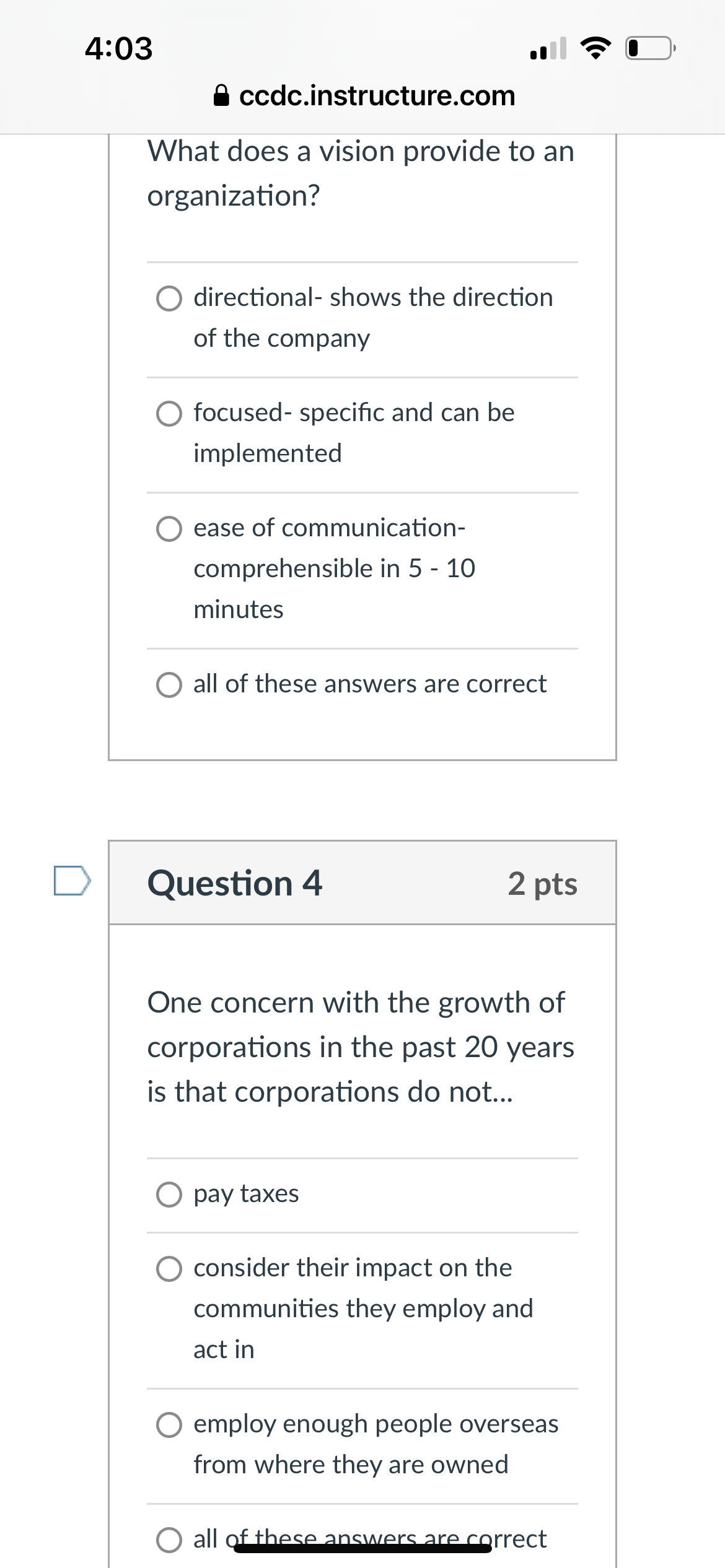 4:03
⚫ ccdc.instructure.com
What does a vision provide to an
organization?
directional- shows the direction
of the company
focused-specific and can be
implemented
ease of communication-
comprehensible in 5 - 10
minutes
all of these answers are correct
Question 4
2 pts
One concern with the growth of
corporations in the past 20 years
is that corporations do not...
pay taxes
consider their impact on the
communities they employ and
act in
○ employ enough people overseas
from where they are owned
all of these answers are correct