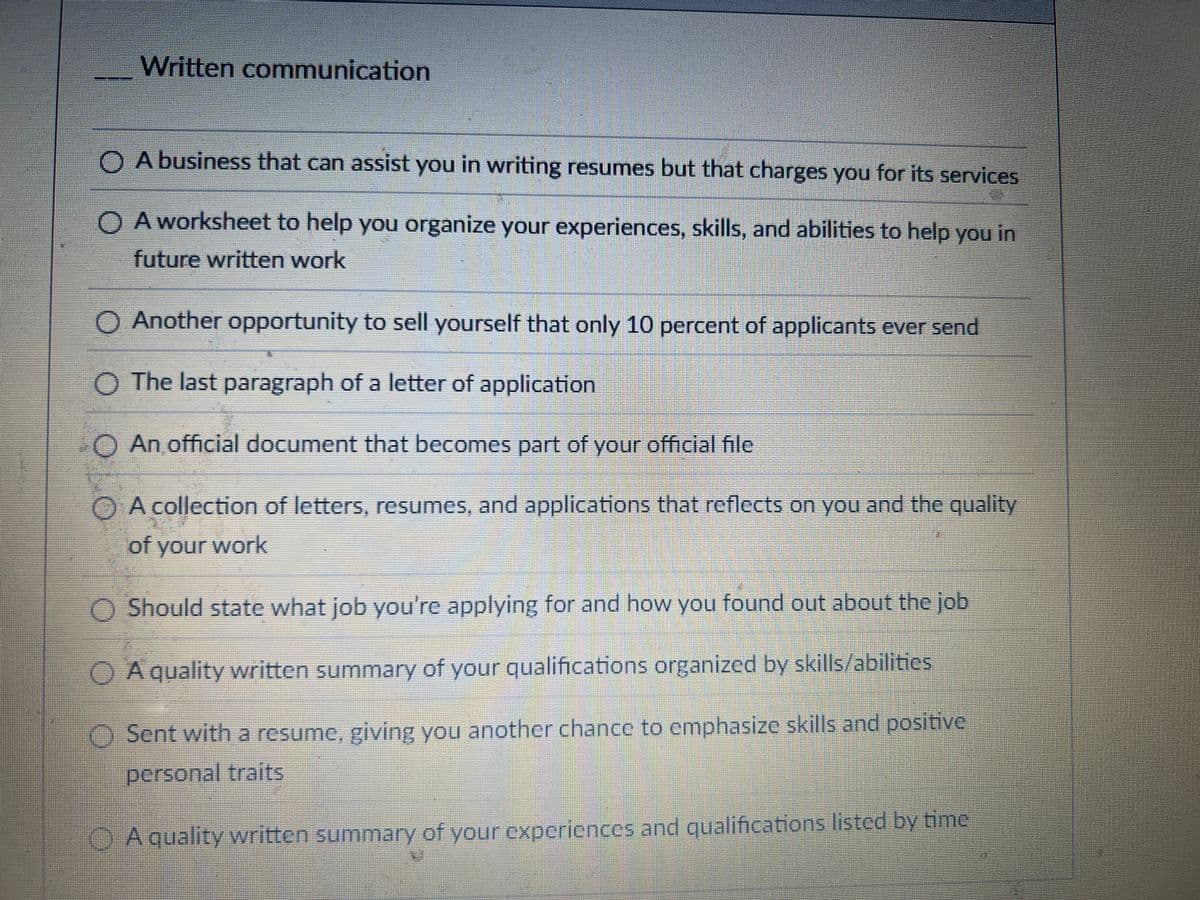 Written communication
A business that can assist you in writing resumes but that charges you for its services
OA worksheet to help you organize your experiences, skills, and abilities to help you in
future written work
O Another opportunity to sell yourself that only 10 percent of applicants ever send
O The last paragraph of a letter of application
An official document that becomes part of your official file
OA collection of letters, resumes, and applications that reflects on you and the quality
of your work
Should state what job you're applying for and how you found out about the job
A quality written summary of your qualifications organized by skills/abilities
Sent with a resume, giving you another chance to emphasize skills and positive
personal traits
A quality written summary of your experiences and qualifications listed by time