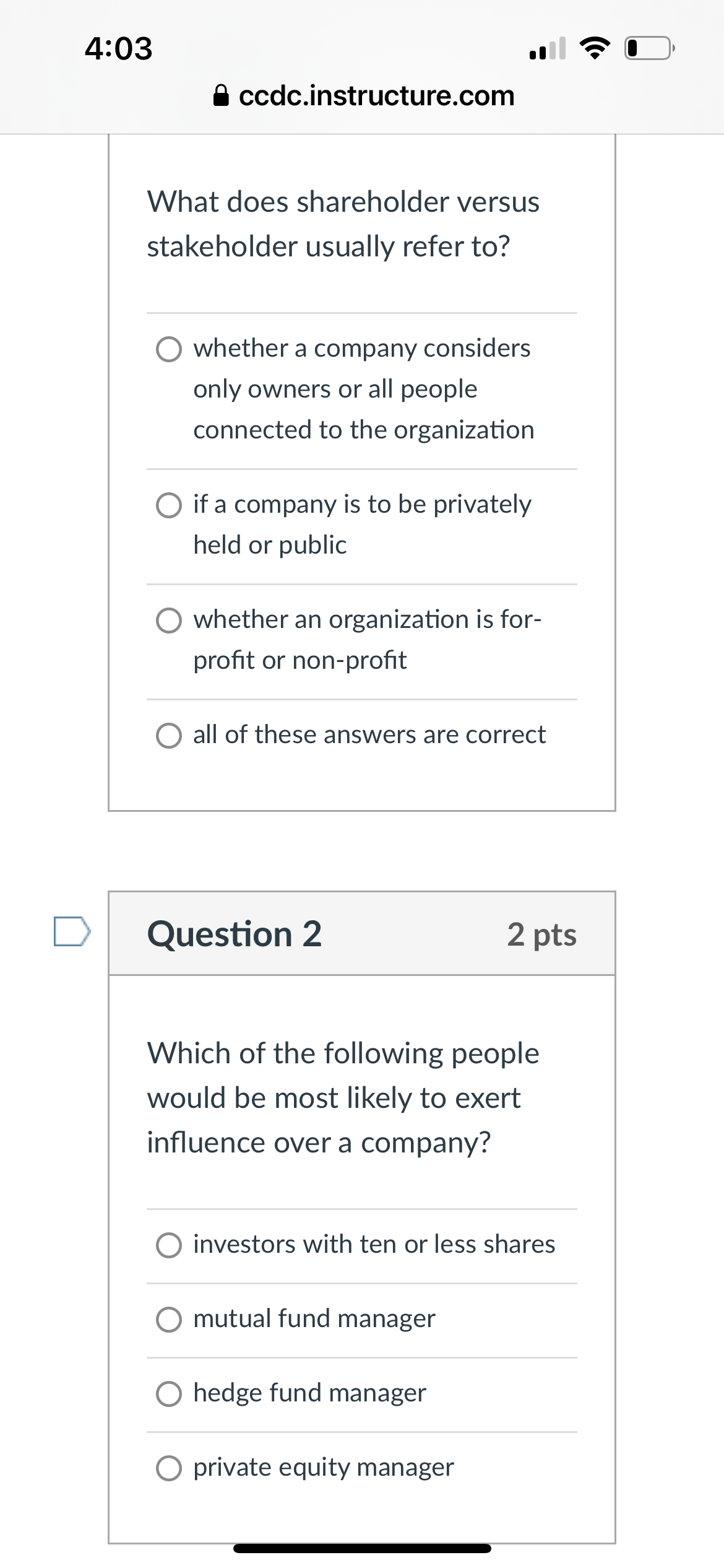 4:03
A ccdc.instructure.com
What does shareholder versus
stakeholder usually refer to?
whether a company considers
only owners or all people
connected to the organization
☐ if a company is to be privately
held or public
whether an organization is for-
profit or non-profit
O all of these answers are correct
Question 2
2 pts
Which of the following people
would be most likely to exert
influence over a company?
O investors with ten or less shares
mutual fund manager
○ hedge fund manager
O private equity manager
•