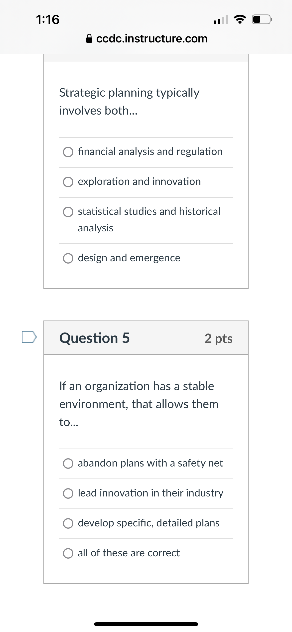 1:16
A ccdc.instructure.com
Strategic planning typically
involves both...
financial analysis and regulation
exploration and innovation
statistical studies and historical
analysis
○ design and emergence
Question 5
2 pts
If an organization has a stable
environment, that allows them
to...
abandon plans with a safety net
lead innovation in their industry
develop specific, detailed plans
all of these are correct
•