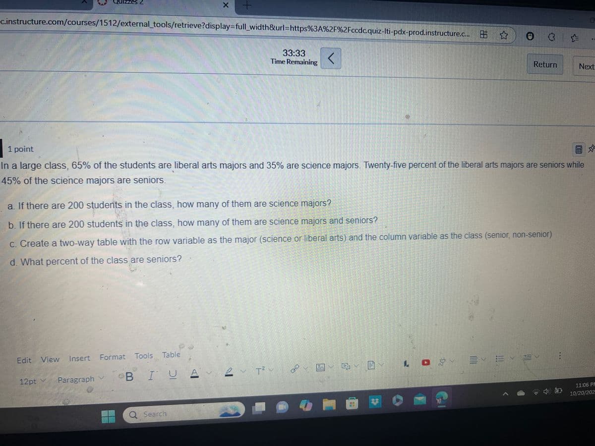 X
+
c.instructure.com/courses/1512/external_tools/retrieve?display=full_width&url=https%3A%2F%2Fccdc.quiz-lti-pdx-prod.instructure.c... ☆
33:33
Time Remaining
<
D
Return
Next
1 point
In a large class, 65% of the students are liberal arts majors and 35% are science majors. Twenty-five percent of the liberal arts majors are seniors while
45% of the science majors are seniors.
a. If there are 200 students in the class, how many of them are science majors?
b. If there are 200 students in the class, how many of them are science majors and seniors?
c. Create a two-way table with the row variable as the major (science or liberal arts) and the column variable as the class (senior, non-senior)
d. What percent of the class are seniors?
Edit View Insert Format Tools Table
12pt
Paragraph
BIU AT² v
Q Search
11:06 PM
10/20/202